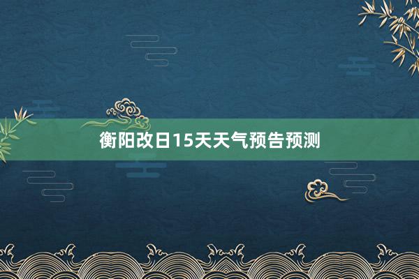 衡阳改日15天天气预告预测